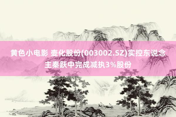 黄色小电影 壶化股份(003002.SZ)实控东说念主秦跃中完成减执3%股份