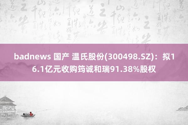 badnews 国产 温氏股份(300498.SZ)：拟16.1亿元收购筠诚和瑞91.38%股权