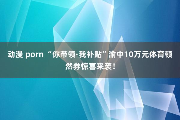 动漫 porn “你带领·我补贴”渝中10万元体育顿然券惊喜来袭！