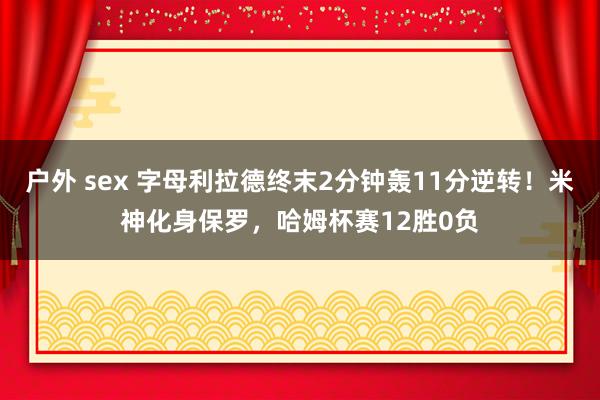 户外 sex 字母利拉德终末2分钟轰11分逆转！米神化身保罗，哈姆杯赛12胜0负