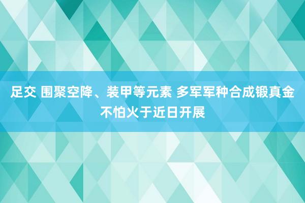 足交 围聚空降、装甲等元素 多军军种合成锻真金不怕火于近日开展