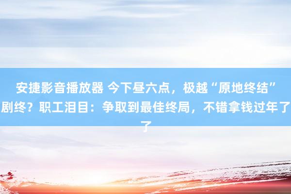 安捷影音播放器 今下昼六点，极越“原地终结”剧终？职工泪目：争取到最佳终局，不错拿钱过年了