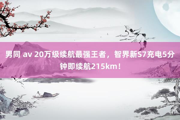 男同 av 20万级续航最强王者，智界新S7充电5分钟即续航215km！