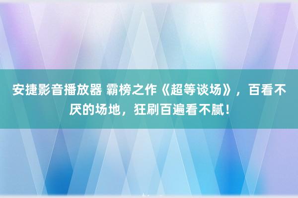 安捷影音播放器 霸榜之作《超等谈场》，百看不厌的场地，狂刷百遍看不腻！