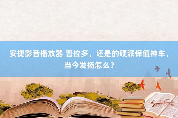 安捷影音播放器 普拉多，还是的硬派保值神车，当今发扬怎么？