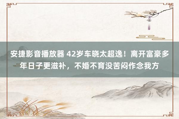 安捷影音播放器 42岁车晓太超逸！离开富豪多年日子更滋补，不婚不育没苦闷作念我方