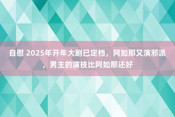 自慰 2025年开年大剧已定档，阿如那又演邪派，男主的演技比阿如那还好