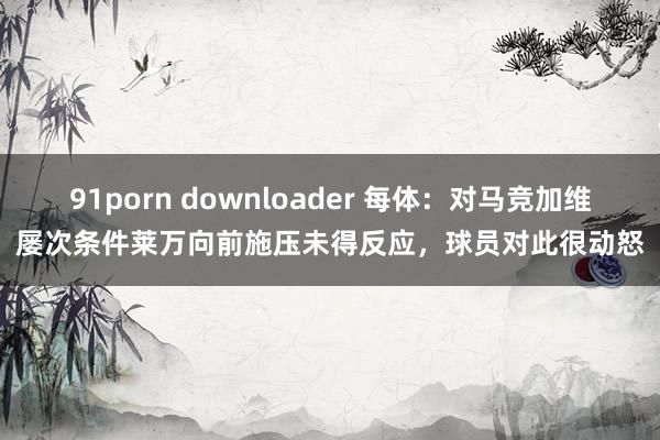 91porn downloader 每体：对马竞加维屡次条件莱万向前施压未得反应，球员对此很动怒