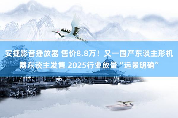 安捷影音播放器 售价8.8万！又一国产东谈主形机器东谈主发售 2025行业放量“远景明确”