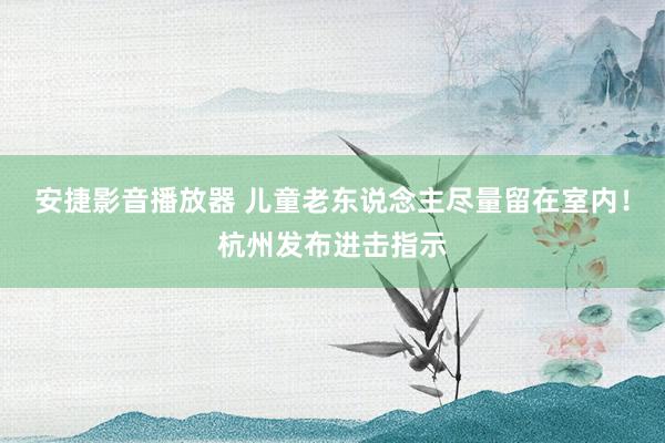 安捷影音播放器 儿童老东说念主尽量留在室内！杭州发布进击指示