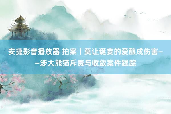 安捷影音播放器 拍案丨莫让诞妄的爱酿成伤害——涉大熊猫斥责与收敛案件跟踪