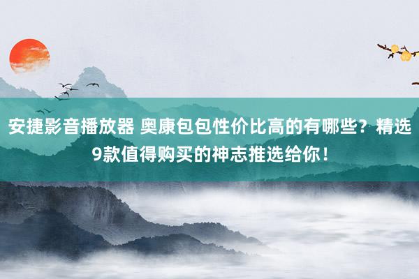 安捷影音播放器 奥康包包性价比高的有哪些？精选9款值得购买的神志推选给你！