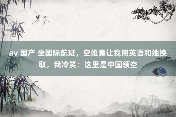 av 国产 坐国际航班，空姐竟让我用英语和她换取，我冷笑：这里是中国领空