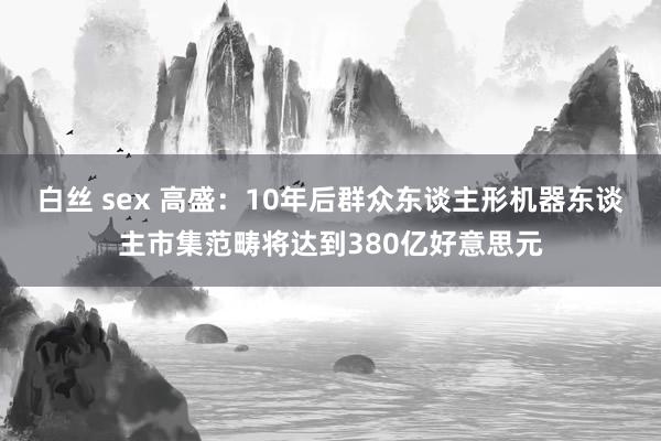 白丝 sex 高盛：10年后群众东谈主形机器东谈主市集范畴将达到380亿好意思元