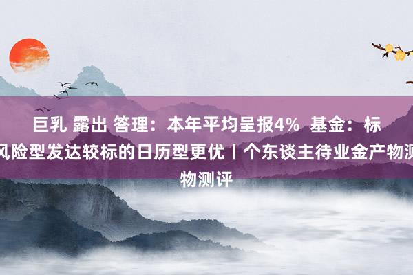 巨乳 露出 答理：本年平均呈报4%  基金：标的风险型发达较标的日历型更优丨个东谈主待业金产物测评