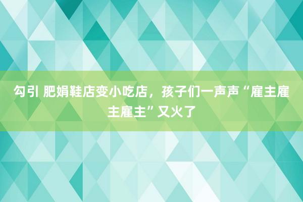 勾引 肥娟鞋店变小吃店，孩子们一声声“雇主雇主雇主”又火了