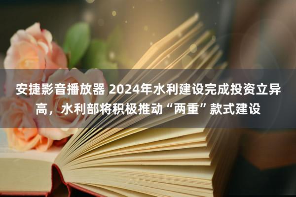 安捷影音播放器 2024年水利建设完成投资立异高，水利部将积极推动“两重”款式建设