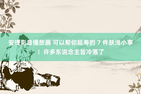 安捷影音播放器 可以帮你延寿的 7 件肤浅小事！许多东说念主皆冷落了