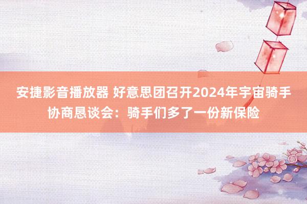 安捷影音播放器 好意思团召开2024年宇宙骑手协商恳谈会：骑手们多了一份新保险