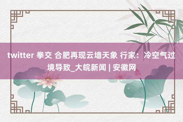 twitter 拳交 ﻿合肥再现云墙天象 行家：冷空气过境导致_大皖新闻 | 安徽网