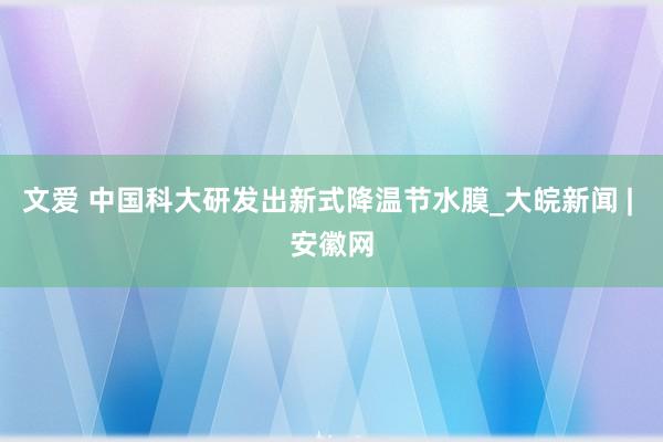 文爱 中国科大研发出新式降温节水膜_大皖新闻 | 安徽网