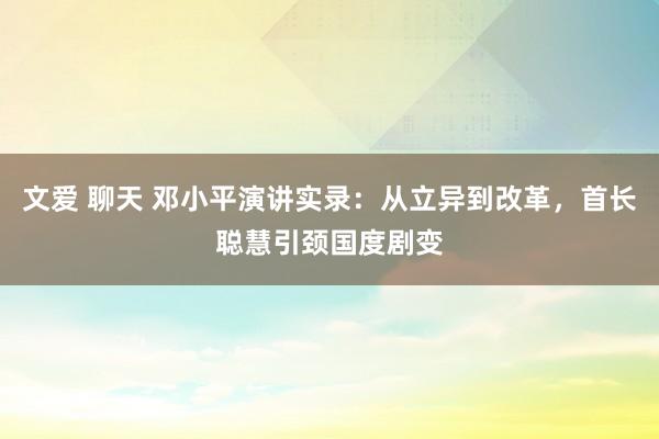 文爱 聊天 邓小平演讲实录：从立异到改革，首长聪慧引颈国度剧变