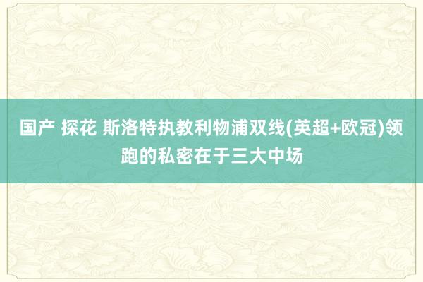 国产 探花 斯洛特执教利物浦双线(英超+欧冠)领跑的私密在于三大中场