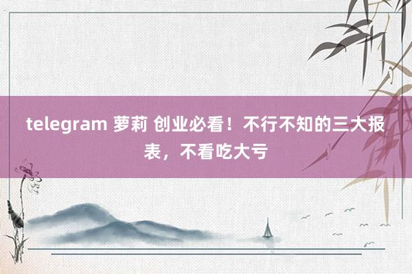 telegram 萝莉 创业必看！不行不知的三大报表，不看吃大亏