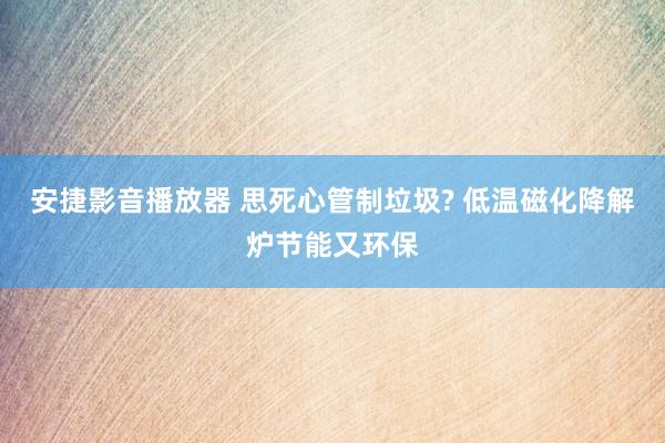 安捷影音播放器 思死心管制垃圾? 低温磁化降解炉节能又环保