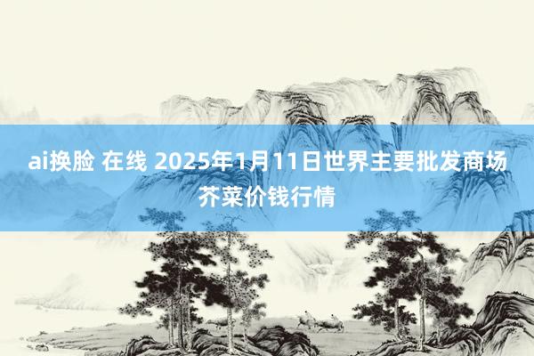 ai换脸 在线 2025年1月11日世界主要批发商场芥菜价钱行情