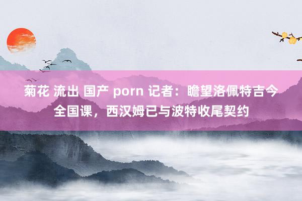 菊花 流出 国产 porn 记者：瞻望洛佩特吉今全国课，西汉姆已与波特收尾契约