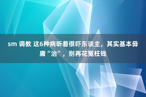 sm 调教 这6种病听着很吓东谈主，其实基本毋庸“治”，别再花冤枉钱