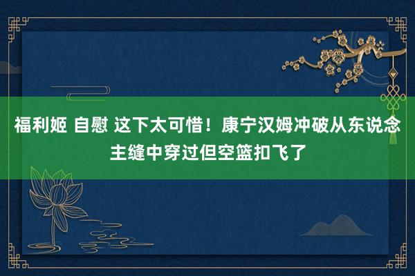 福利姬 自慰 这下太可惜！康宁汉姆冲破从东说念主缝中穿过但空篮扣飞了