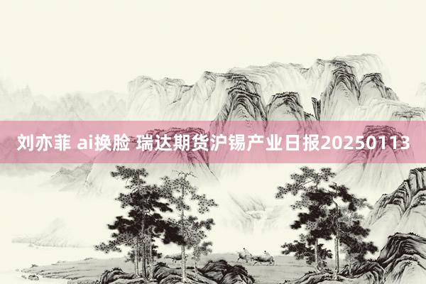 刘亦菲 ai换脸 瑞达期货沪锡产业日报20250113