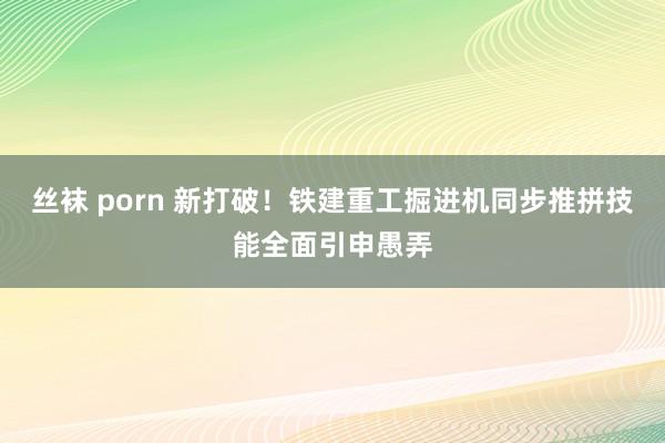 丝袜 porn 新打破！铁建重工掘进机同步推拼技能全面引申愚弄