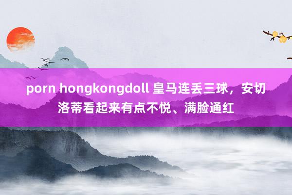 porn hongkongdoll 皇马连丢三球，安切洛蒂看起来有点不悦、满脸通红