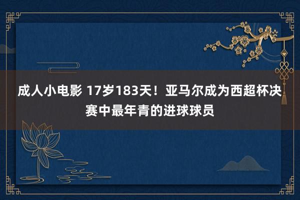 成人小电影 17岁183天！亚马尔成为西超杯决赛中最年青的进球球员