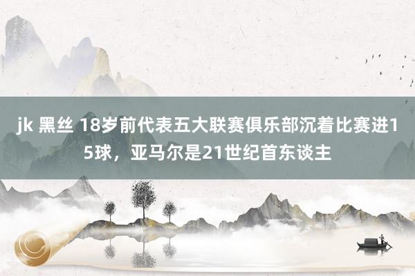 jk 黑丝 18岁前代表五大联赛俱乐部沉着比赛进15球，亚马尔是21世纪首东谈主