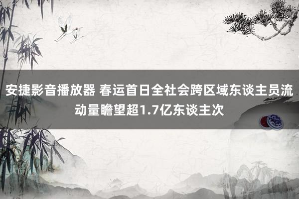 安捷影音播放器 春运首日全社会跨区域东谈主员流动量瞻望超1.7亿东谈主次