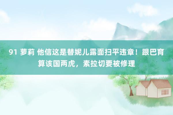 91 萝莉 他信这是替妮儿露面扫平违章！跟巴育算该国两虎，素拉切要被修理