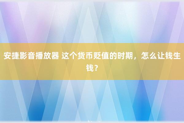 安捷影音播放器 这个货币贬值的时期，怎么让钱生钱？