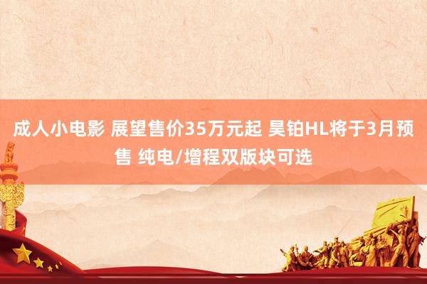 成人小电影 展望售价35万元起 昊铂HL将于3月预售 纯电/增程双版块可选