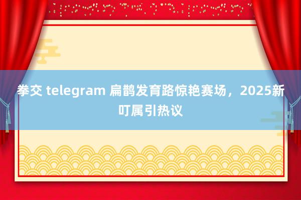 拳交 telegram 扁鹊发育路惊艳赛场，2025新叮属引热议