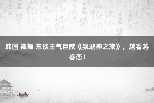 韩国 裸舞 东谈主气巨献《飘邈神之旅》，越看越眷恋！