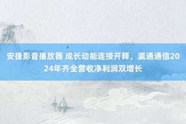 安捷影音播放器 成长动能连接开释，瀛通通信2024年齐全营收净利润双增长