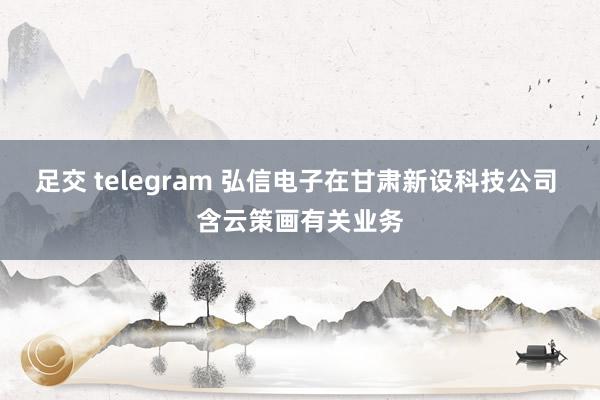 足交 telegram 弘信电子在甘肃新设科技公司 含云策画有关业务